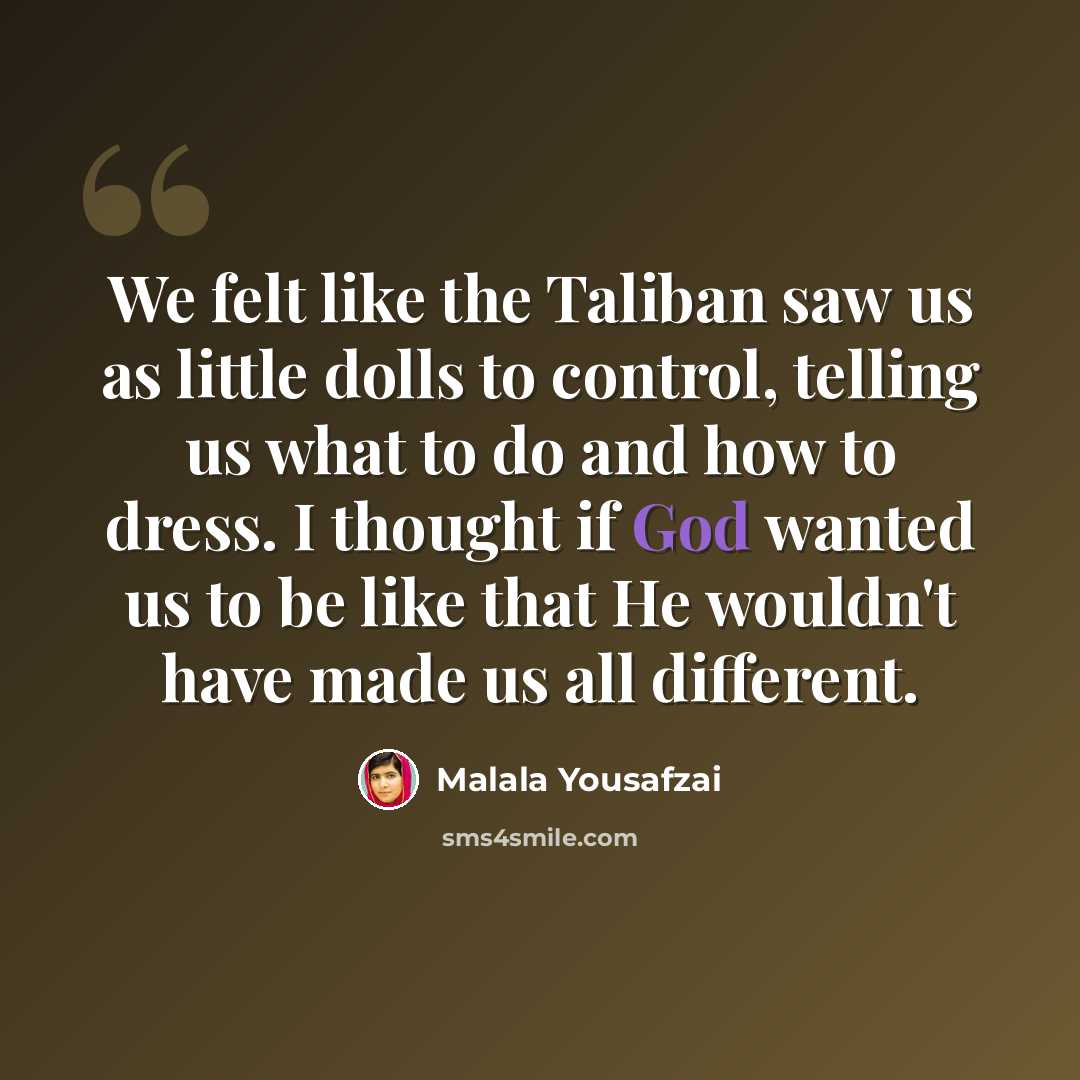 “We felt like the Taliban saw us as little dolls to control, telling us what to do and how to dress. I thought if God wanted us to be like that He wouldn't have made us all different.” quote by Malala Yousafzai