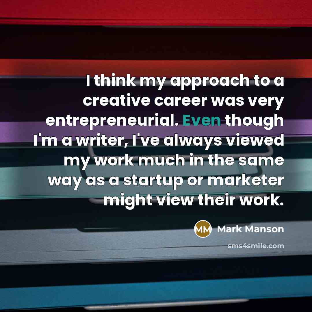 “I think my approach to a creative career was very entrepreneurial. Even though I'm a writer, I've always viewed my work much in the same way as a startup or marketer might view their work.” quote by Mark Manson