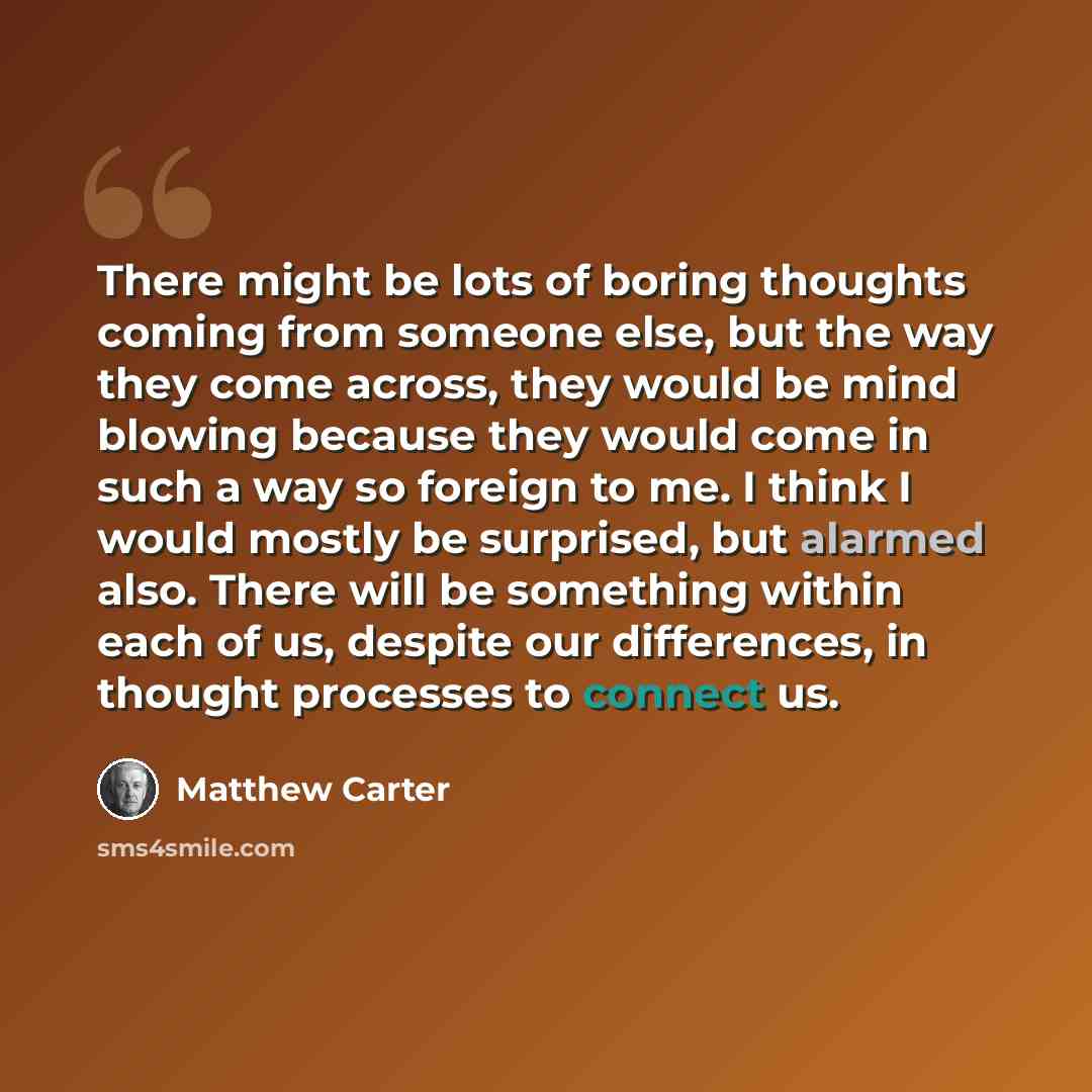 “There might be lots of boring thoughts coming from someone else, but the way they come across, they would be mind blowing because they would come in such a way so foreign to me. I think I would mostly be surprised, but alarmed also. There will be something within each of us, despite our…” quote by Matthew Carter