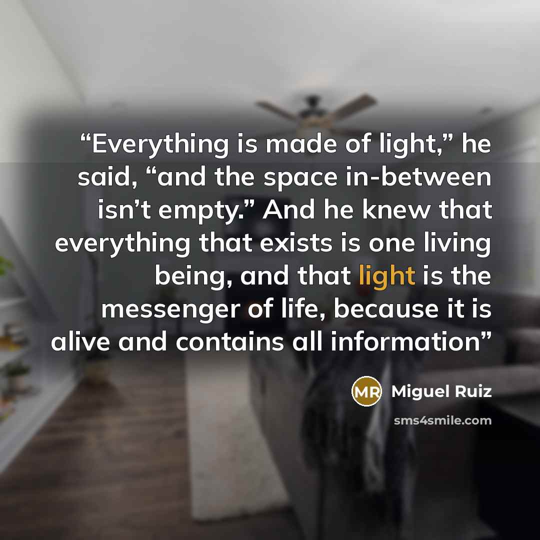 “Everything is made of light,” he said, “and the space in-between isn’t empty.” And he knew that everything that exists is one living being, and that light is the messenger of life, because it is alive and contains all information” quote by Miguel Ruiz