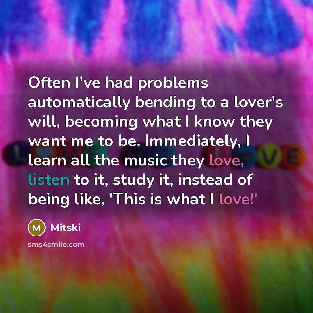 “Often I've had problems automatically bending to a lover's will, becoming what I know they want me to be. Immediately, I learn all the music they love, listen to it, study it, instead of being like, 'This is what I love!'” quote by Mitski