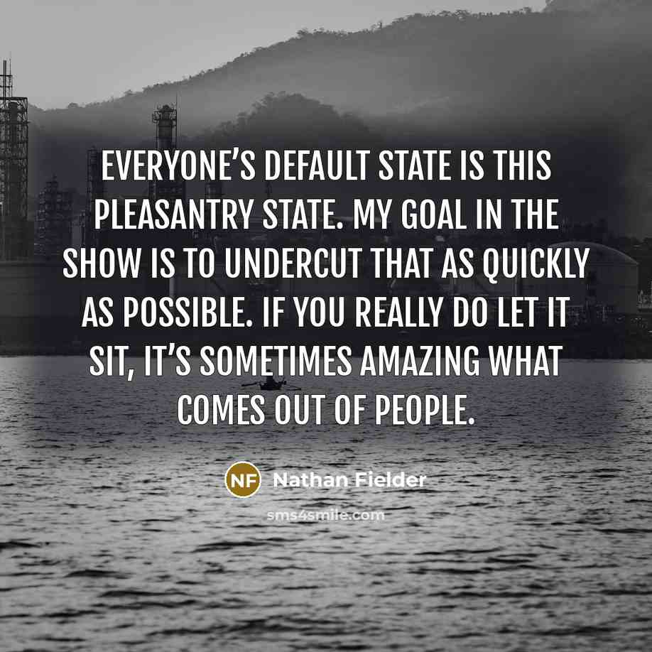 “Everyone’s default state is this pleasantry state. My goal in the show is to undercut that as quickly as possible. If you really do let it sit, it’s sometimes amazing what comes out of people.” quote by Nathan Fielder