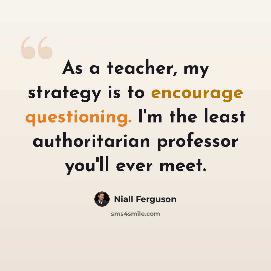 “As a teacher, my strategy is to encourage questioning. I'm the least authoritarian professor you'll ever meet.” quote by Niall Ferguson