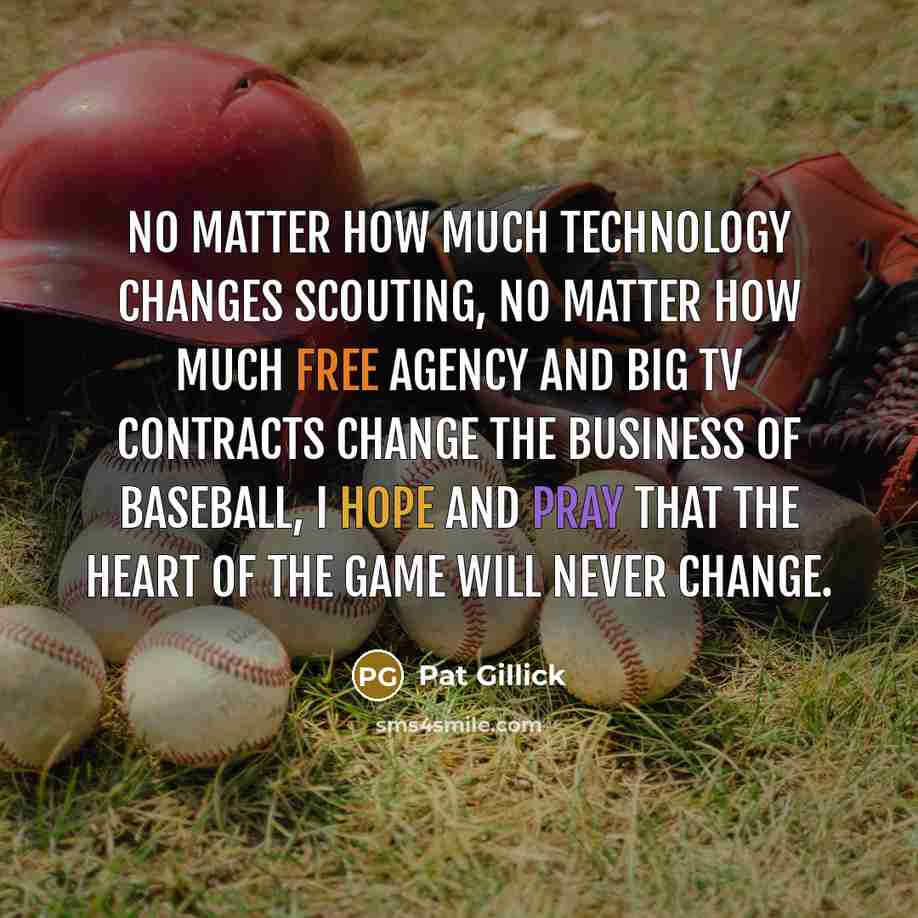 “No matter how much technology changes scouting, no matter how much free agency and big TV contracts change the business of baseball, I hope and pray that the heart of the game will never change.” quote by Pat Gillick