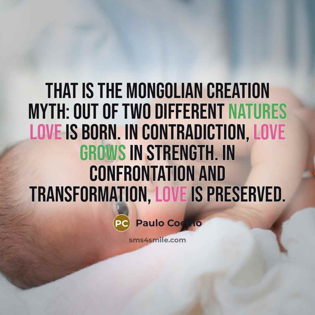 “That is the Mongolian creation myth: out of two different natures love is born. In contradiction, love grows in strength. In confrontation and transformation, love is preserved.” quote by Paulo Coelho