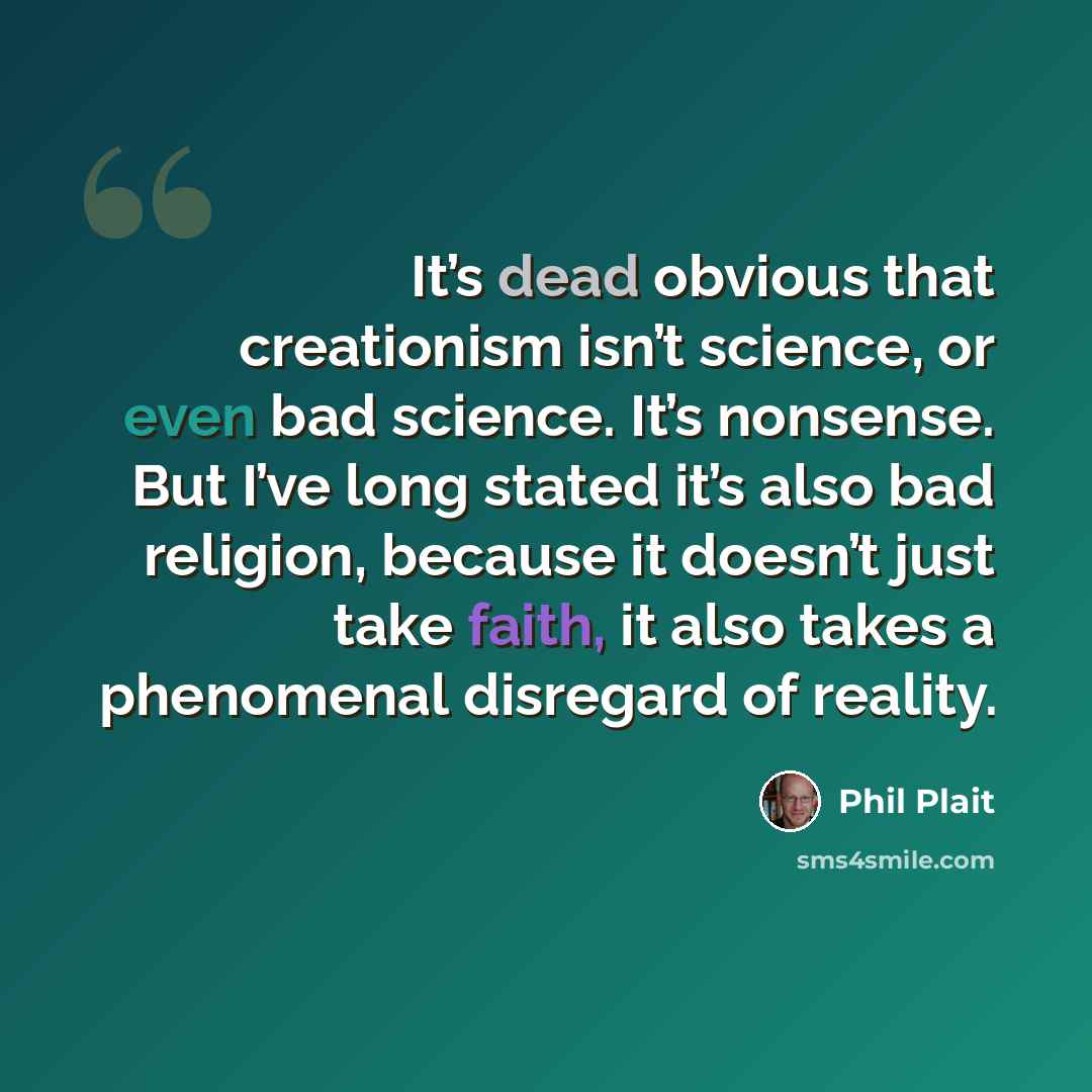“It’s dead obvious that creationism isn’t science, or even bad science. It’s nonsense. But I’ve long stated it’s also bad religion, because it doesn’t just take faith, it also takes a phenomenal disregard of reality.” quote by Phil Plait