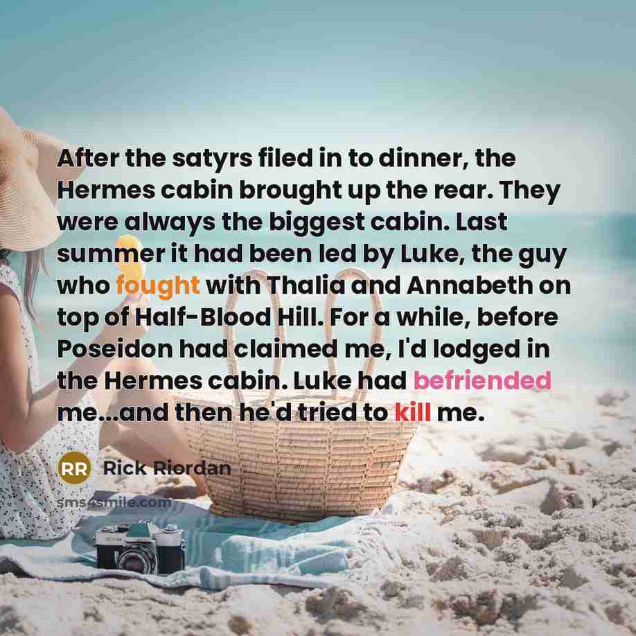 “After the satyrs filed in to dinner, the Hermes cabin brought up the rear. They were always the biggest cabin. Last summer it had been led by Luke, the guy who fought with Thalia and Annabeth on top of Half-Blood Hill. For a while, before Poseidon had claimed me, I'd lodged in the Hermes cabin…” quote by Rick Riordan