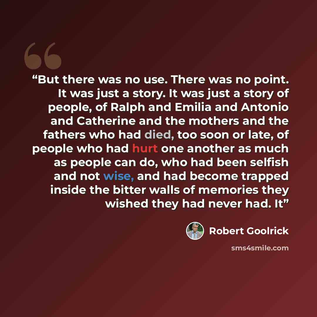 “But there was no use. There was no point. It was just a story. It was just a story of people, of Ralph and Emilia and Antonio and Catherine and the mothers and the fathers who had died, too soon or late, of people who had hurt one another as much as people can do, who had been selfish and not…” quote by Robert Goolrick