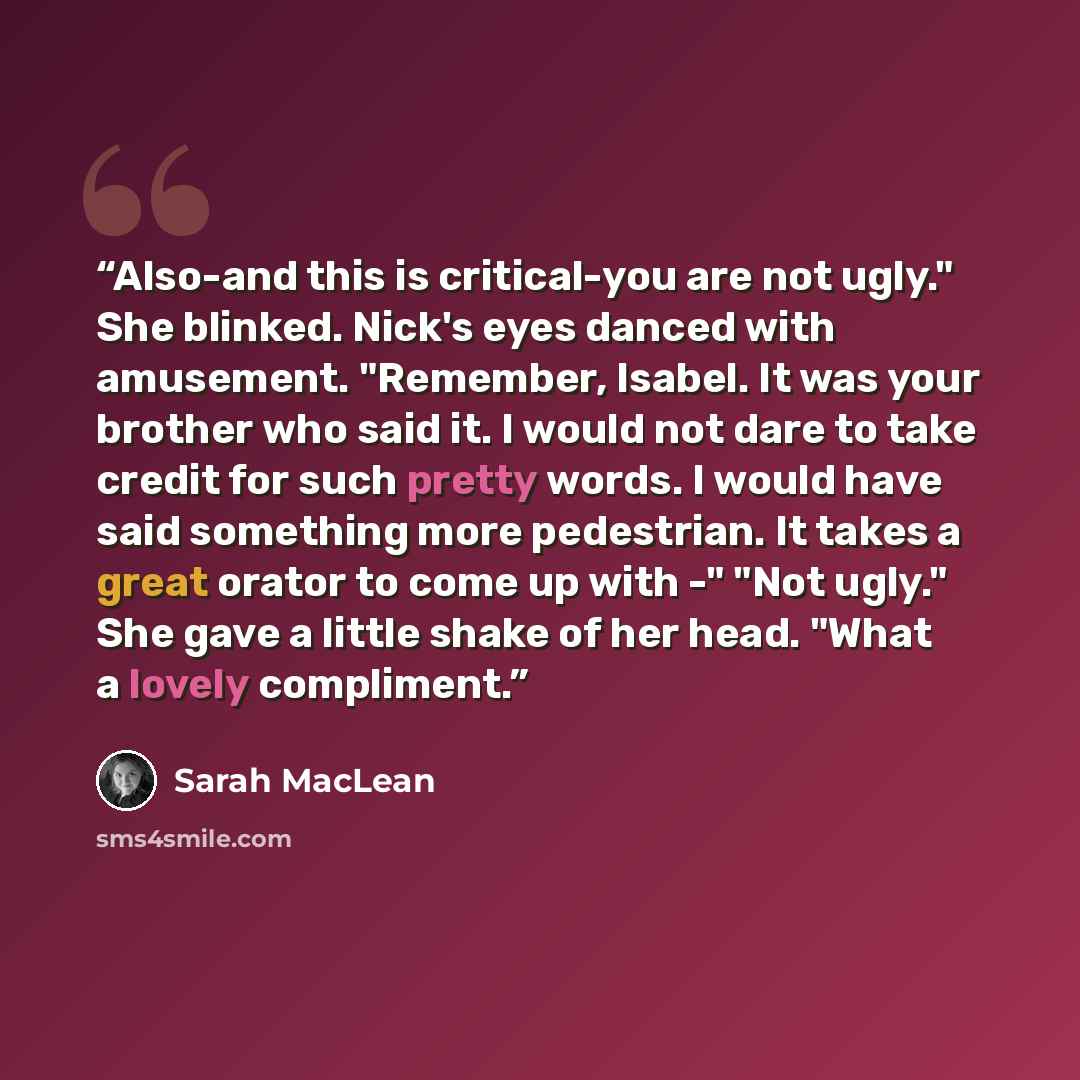 “Also-and this is critical-you are not ugly." She blinked. Nick's eyes danced with amusement. "Remember, Isabel. It was your brother who said it. I would not dare to take credit for such pretty words. I would have said something more pedestrian. It takes a great orator to come up with -" "Not…” quote by Sarah MacLean