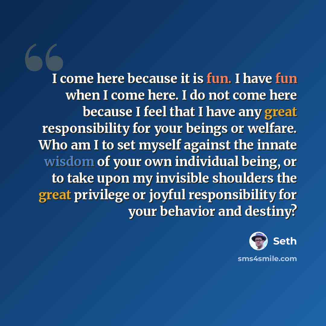 “I come here because it is fun. I have fun when I come here. I do not come here because I feel that I have any great responsibility for your beings or welfare. Who am I to set myself against the innate wisdom of your own individual being, or to take upon my invisible shoulders the great privilege…” quote by Seth