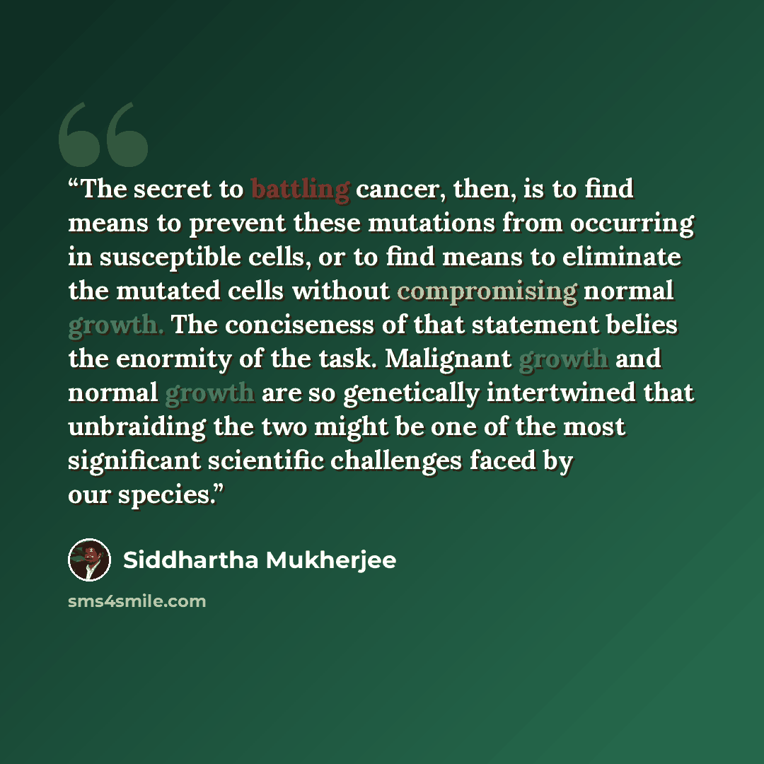 “The secret to battling cancer, then, is to find means to prevent these mutations from occurring in susceptible cells, or to find means to eliminate the mutated cells without compromising normal growth. The conciseness of that statement belies the enormity of the task. Malignant growth and normal…” quote by Siddhartha Mukherjee