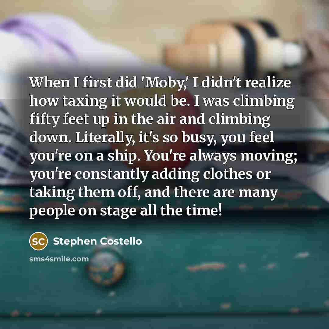 “When I first did 'Moby,' I didn't realize how taxing it would be. I was climbing fifty feet up in the air and climbing down. Literally, it's so busy, you feel you're on a ship. You're always moving; you're constantly adding clothes or taking them off, and there are many people on stage all the time!” quote by Stephen Costello
