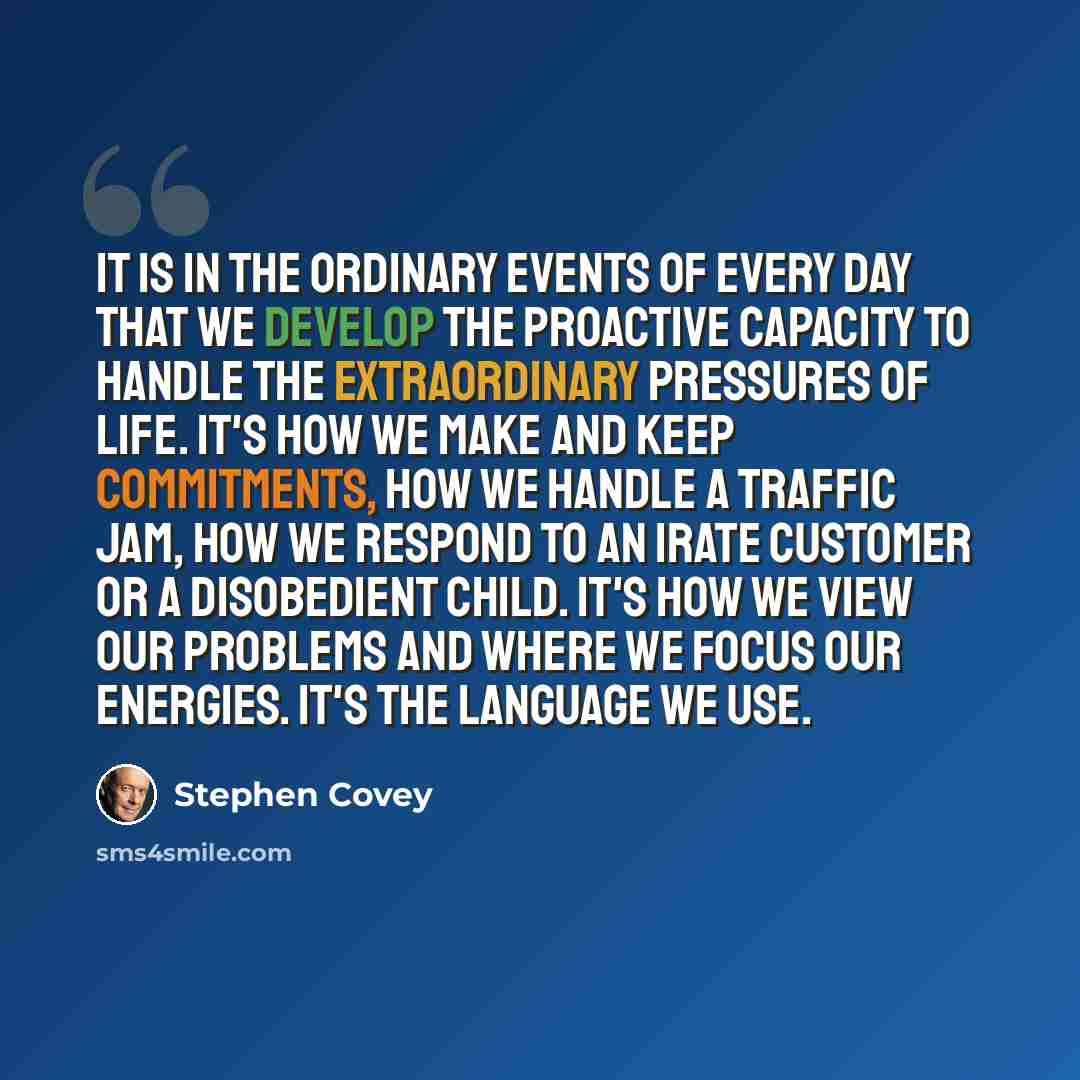 “It is in the ordinary events of every day that we develop the proactive capacity to handle the extraordinary pressures of life. It's how we make and keep commitments, how we handle a traffic jam, how we respond to an irate customer or a disobedient child. It's how we view our problems and where we…” quote by Stephen Covey