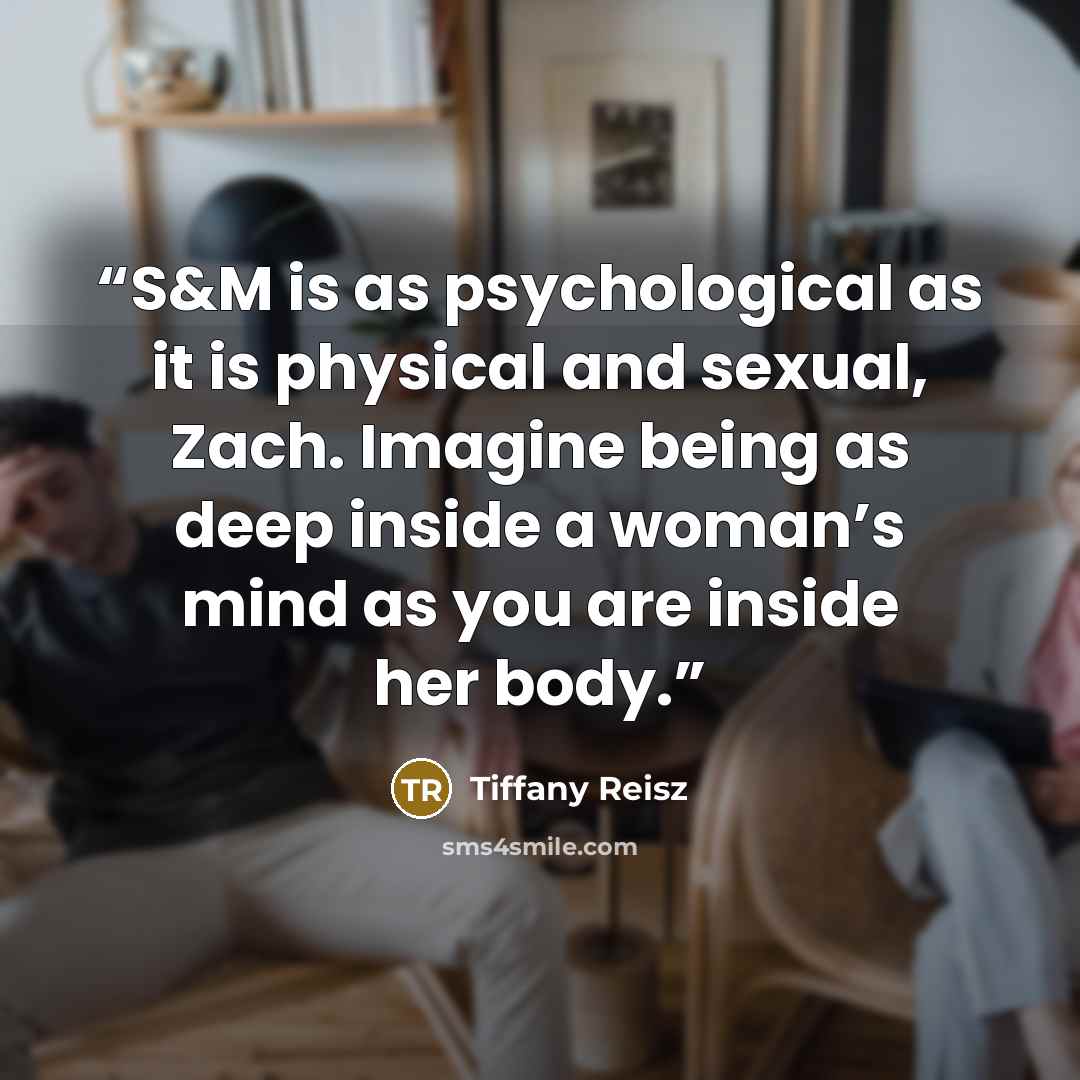 “S&M is as psychological as it is physical and sexual, Zach. Imagine being as deep inside a woman’s mind as you are inside her body.” quote by Tiffany Reisz
