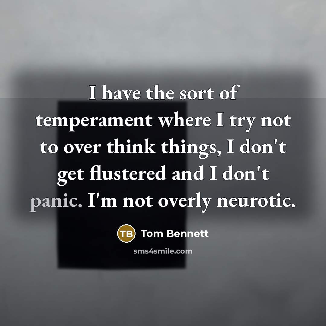 “I have the sort of temperament where I try not to over think things, I don't get flustered and I don't panic. I'm not overly neurotic.” quote by Tom Bennett