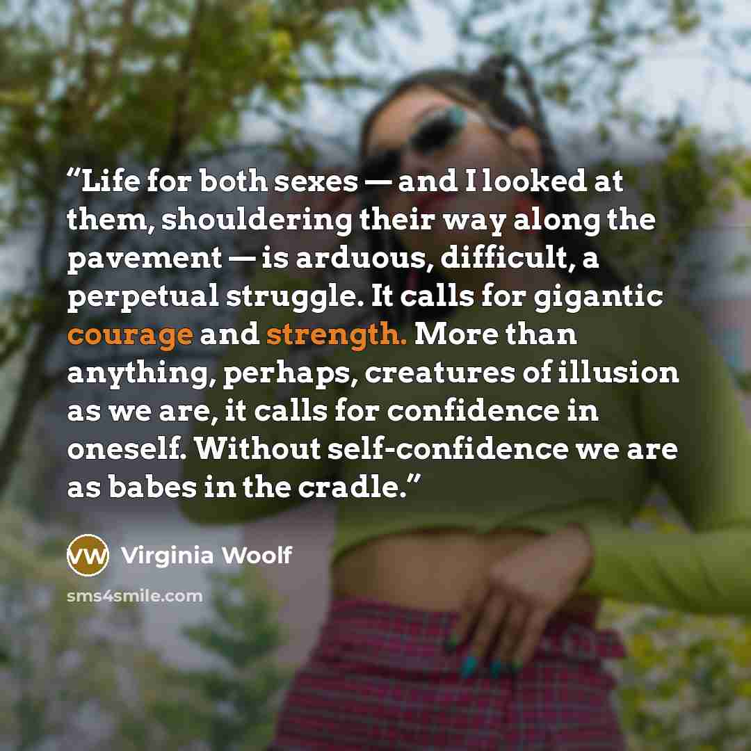 “Life for both sexes — and I looked at them, shouldering their way along the pavement — is arduous, difficult, a perpetual struggle. It calls for gigantic courage and strength. More than anything, perhaps, creatures of illusion as we are, it calls for confidence in oneself. Without self-confidence…” quote by Virginia Woolf
