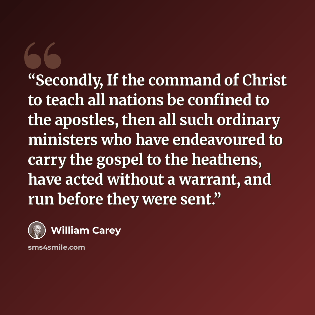 “Secondly, If the command of Christ to teach all nations be confined to the apostles, then all such ordinary ministers who have endeavoured to carry the gospel to the heathens, have acted without a warrant, and run before they were sent.” quote by William Carey