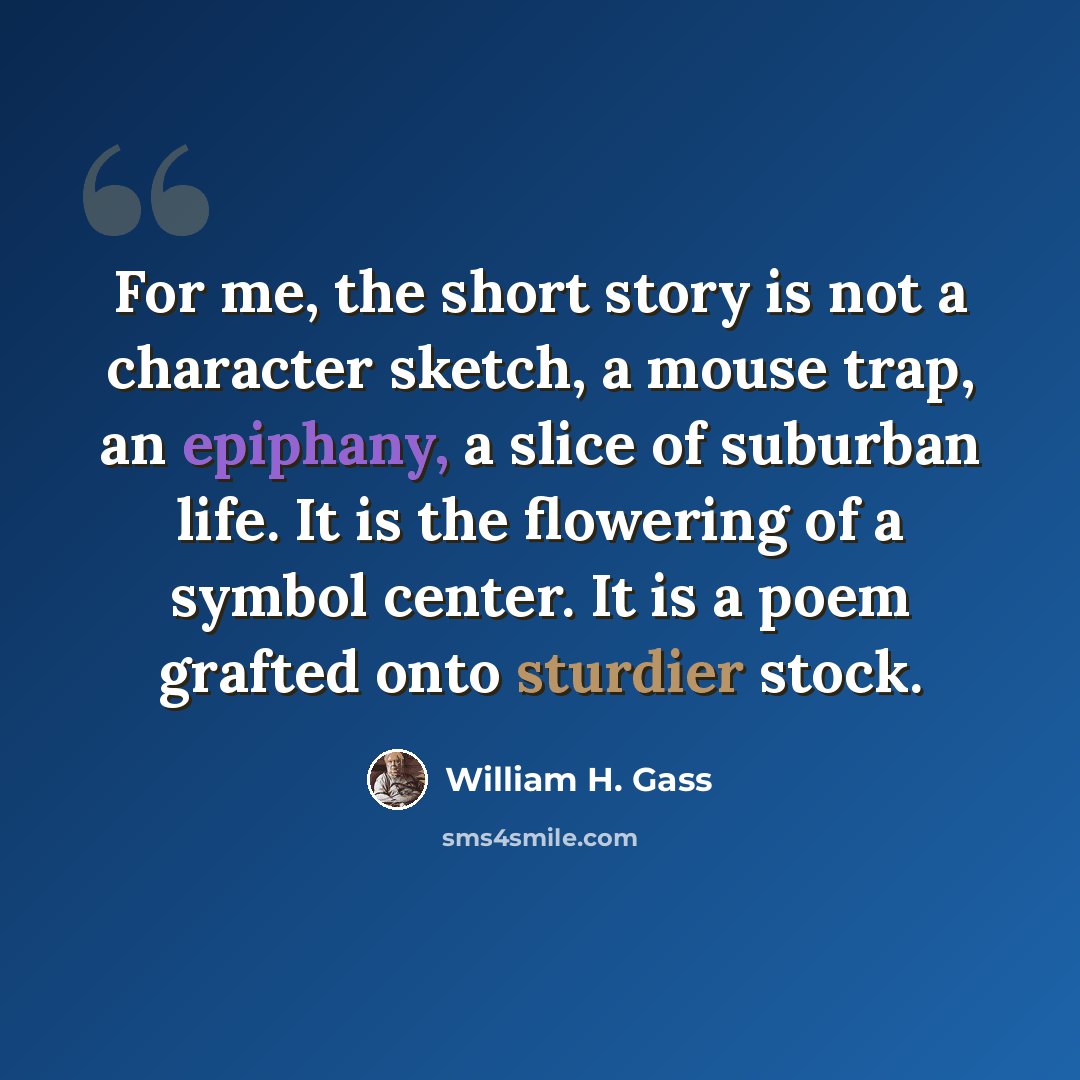 “For me, the short story is not a character sketch, a mouse trap, an epiphany, a slice of suburban life. It is the flowering of a symbol center. It is a poem grafted onto sturdier stock.” quote by William H. Gass