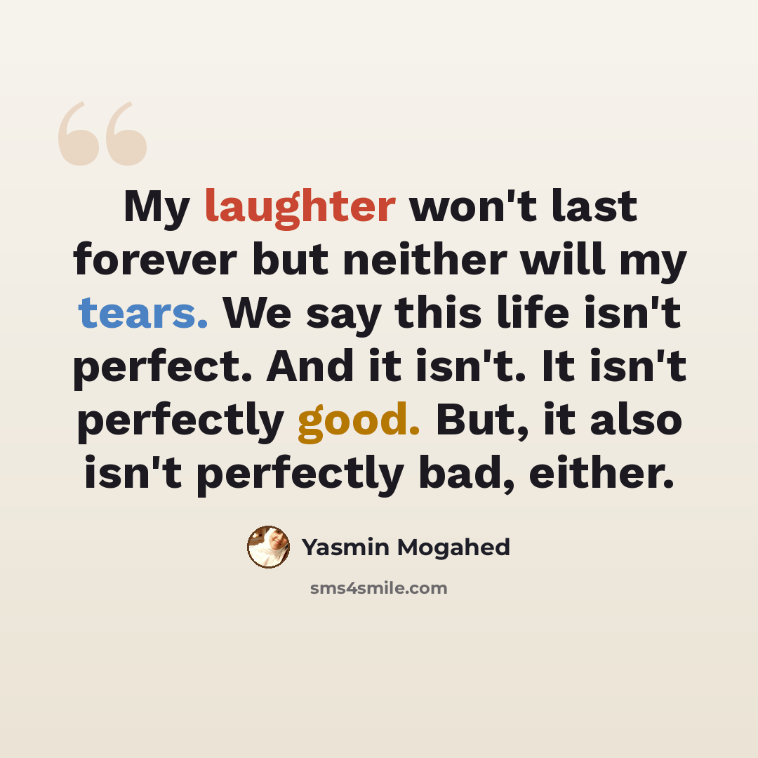 “My laughter won't last forever but neither will my tears. We say this life isn't perfect. And it isn't. It isn't perfectly good. But, it also isn't perfectly bad, either.” quote by Yasmin Mogahed