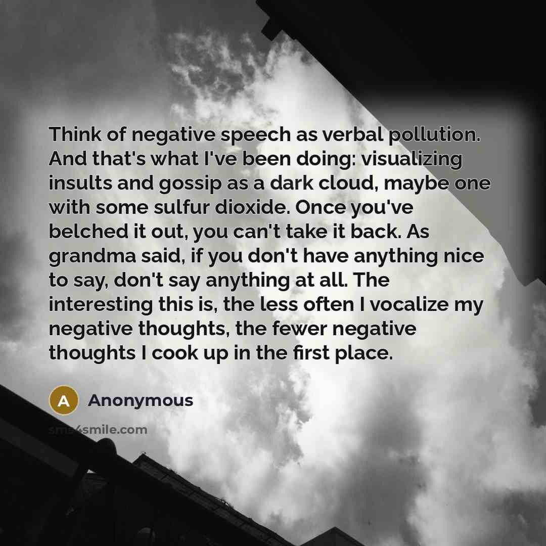 “Think of negative speech as verbal pollution. And that's what I've been doing: visualizing insults and gossip as a dark cloud, maybe one with some sulfur dioxide. Once you've belched it out, you can't take it back. As grandma said, if you don't have anything nice to say, don't say anything at all…” quote by Anonymous