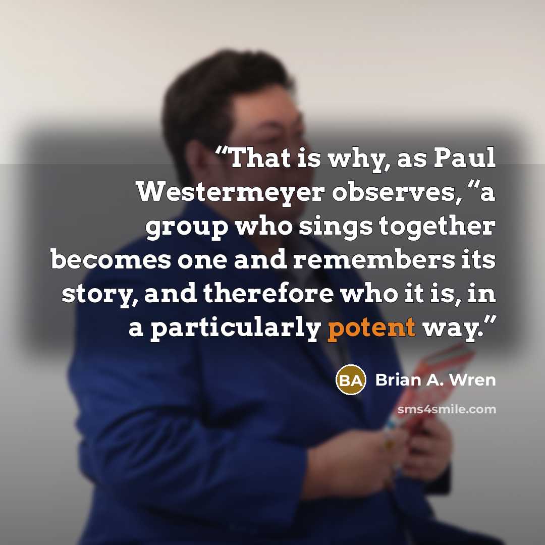 “That is why, as Paul Westermeyer observes, “a group who sings together becomes one and remembers its story, and therefore who it is, in a particularly potent way.” quote by Brian A. Wren