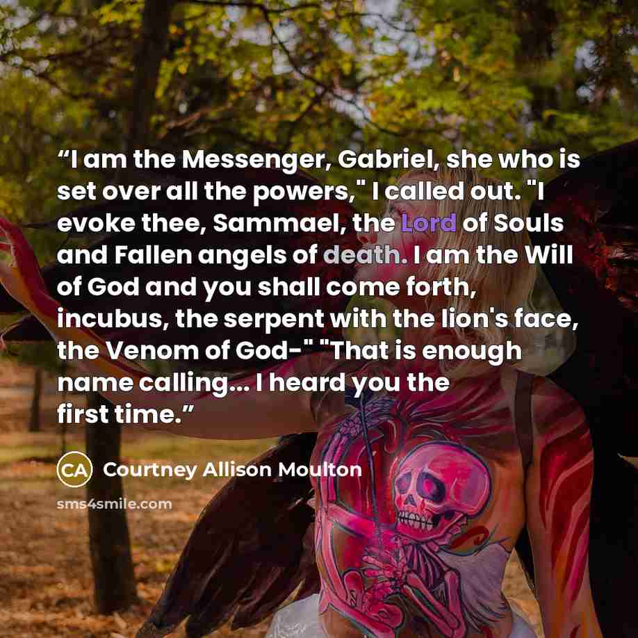 “I am the Messenger, Gabriel, she who is set over all the powers," I called out. "I evoke thee, Sammael, the Lord of Souls and Fallen angels of death. I am the Will of God and you shall come forth, incubus, the serpent with the lion's face, the Venom of God-" "That is enough name calling... I heard…” quote by Courtney Allison Moulton