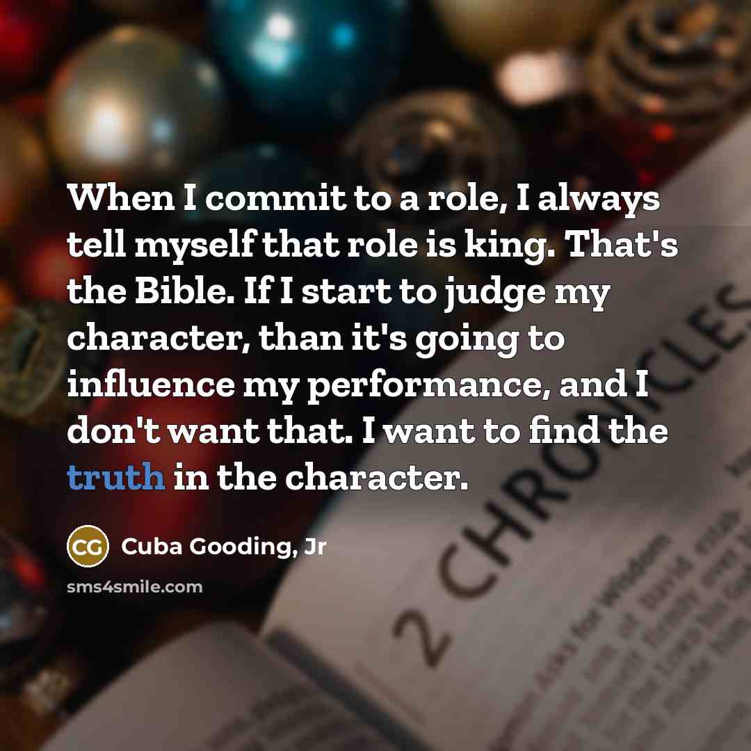 “When I commit to a role, I always tell myself that role is king. That's the Bible. If I start to judge my character, than it's going to influence my performance, and I don't want that. I want to find the truth in the character.” quote by Cuba Gooding, Jr
