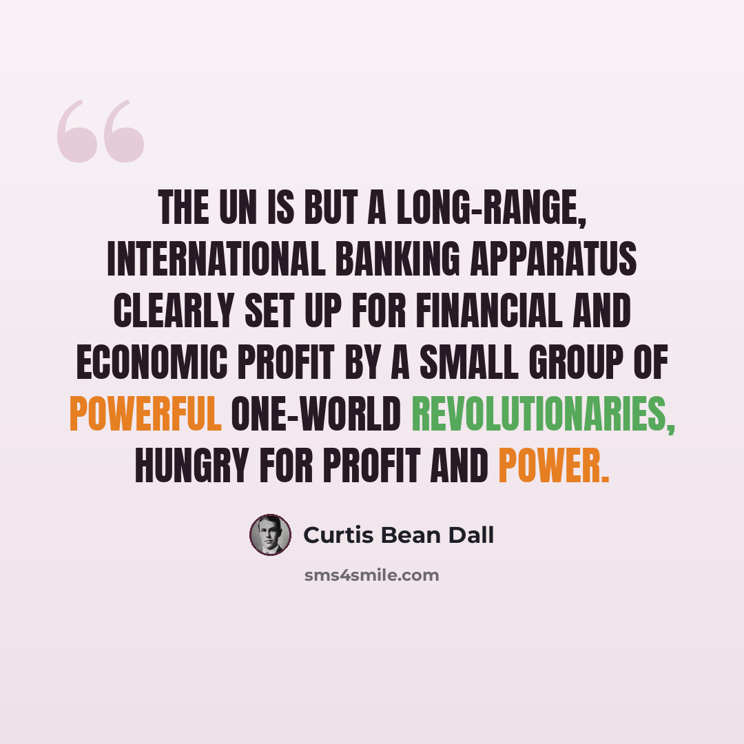 “The UN is but a long-range, international banking apparatus clearly set up for financial and economic profit by a small group of powerful One-World revolutionaries, hungry for profit and power.” quote by Curtis Bean Dall