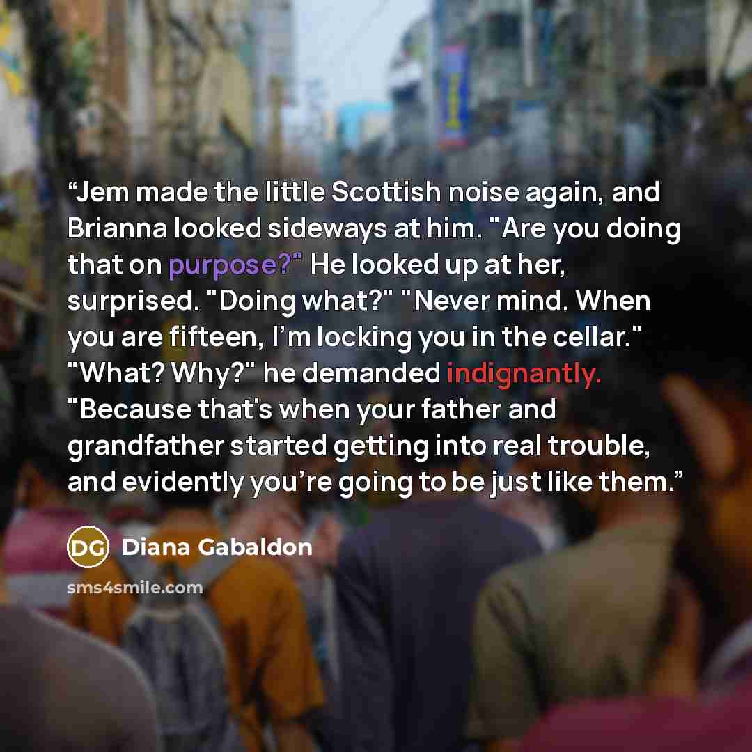 “Jem made the little Scottish noise again, and Brianna looked sideways at him. "Are you doing that on purpose?" He looked up at her, surprised. "Doing what?" "Never mind. When you are fifteen, I'm locking you in the cellar." "What? Why?" he demanded indignantly. "Because that's when your father and…” quote by Diana Gabaldon