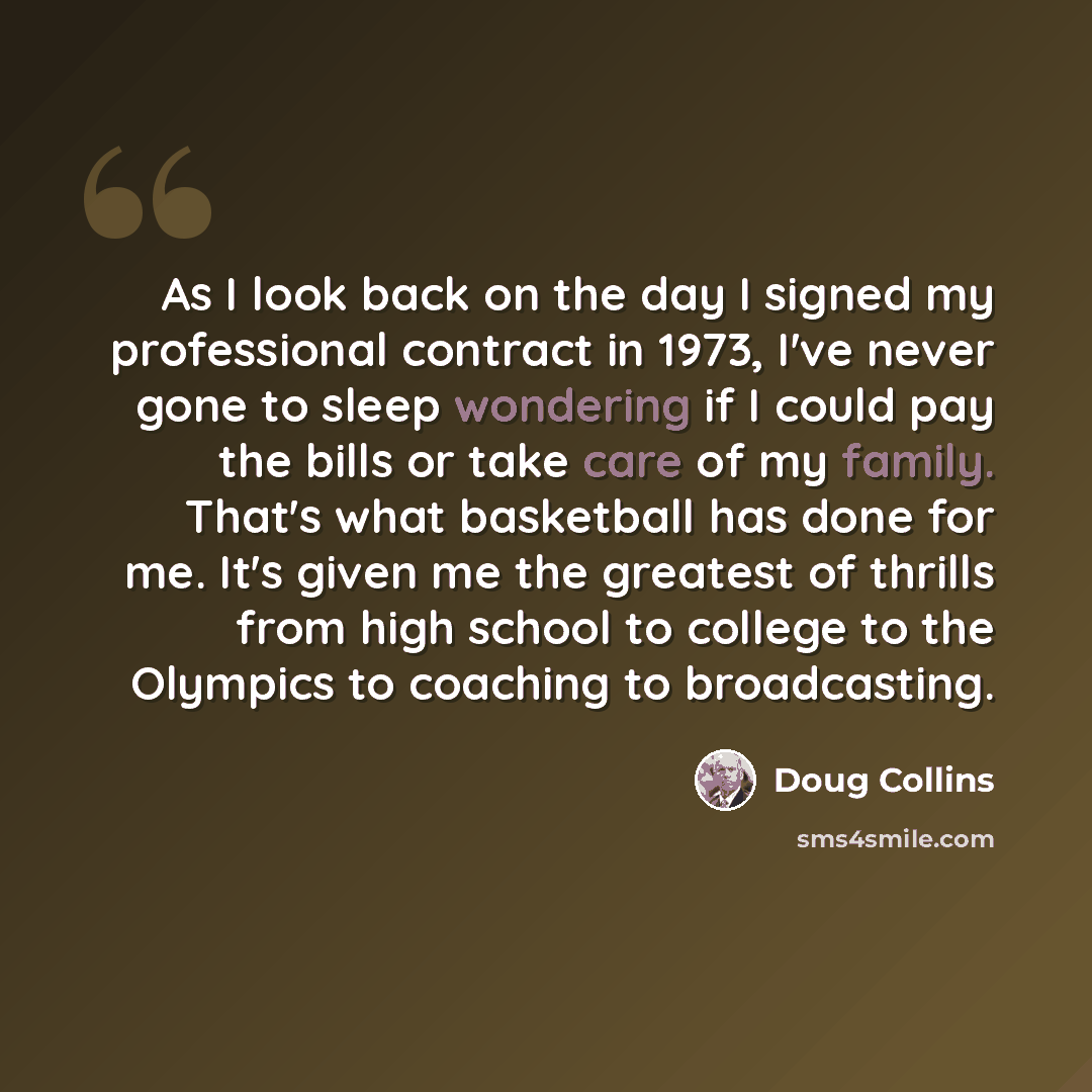 “As I look back on the day I signed my professional contract in 1973, I've never gone to sleep wondering if I could pay the bills or take care of my family. That's what basketball has done for me. It's given me the greatest of thrills from high school to college to the Olympics to coaching to…” quote by Doug Collins