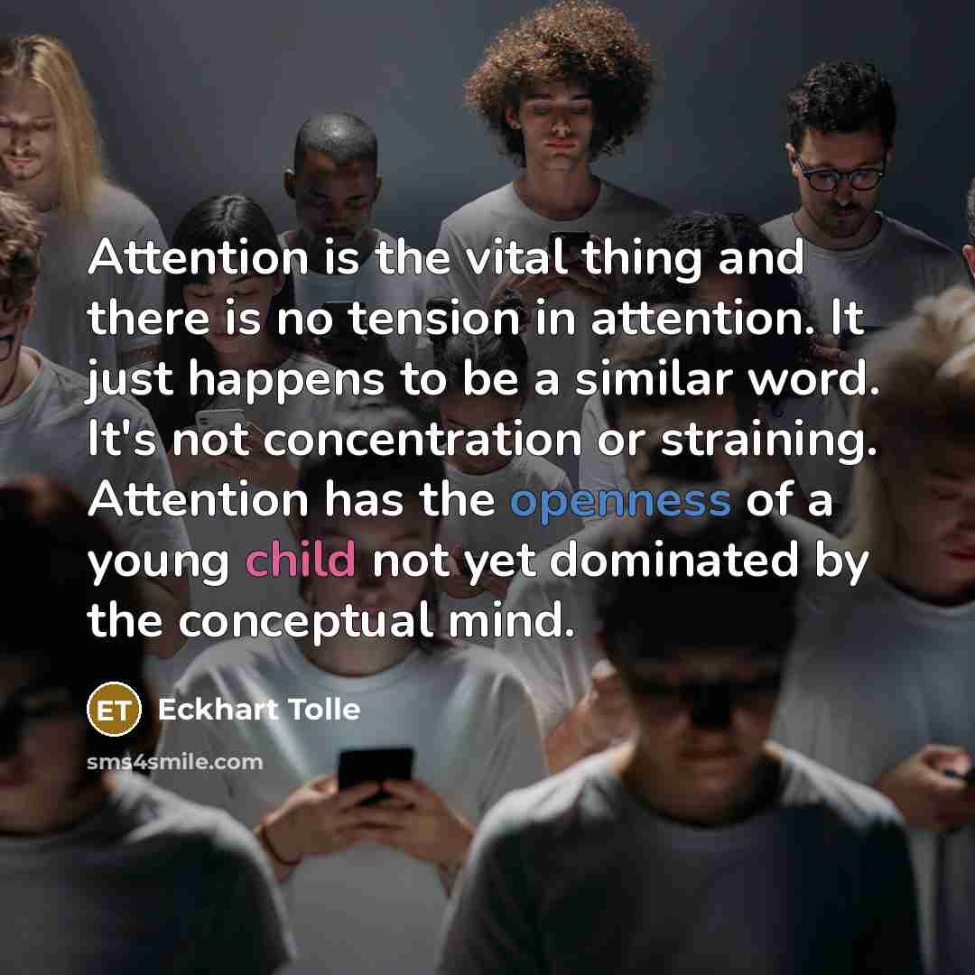 “Attention is the vital thing and there is no tension in attention. It just happens to be a similar word. It's not concentration or straining. Attention has the openness of a young child not yet dominated by the conceptual mind.” quote by Eckhart Tolle