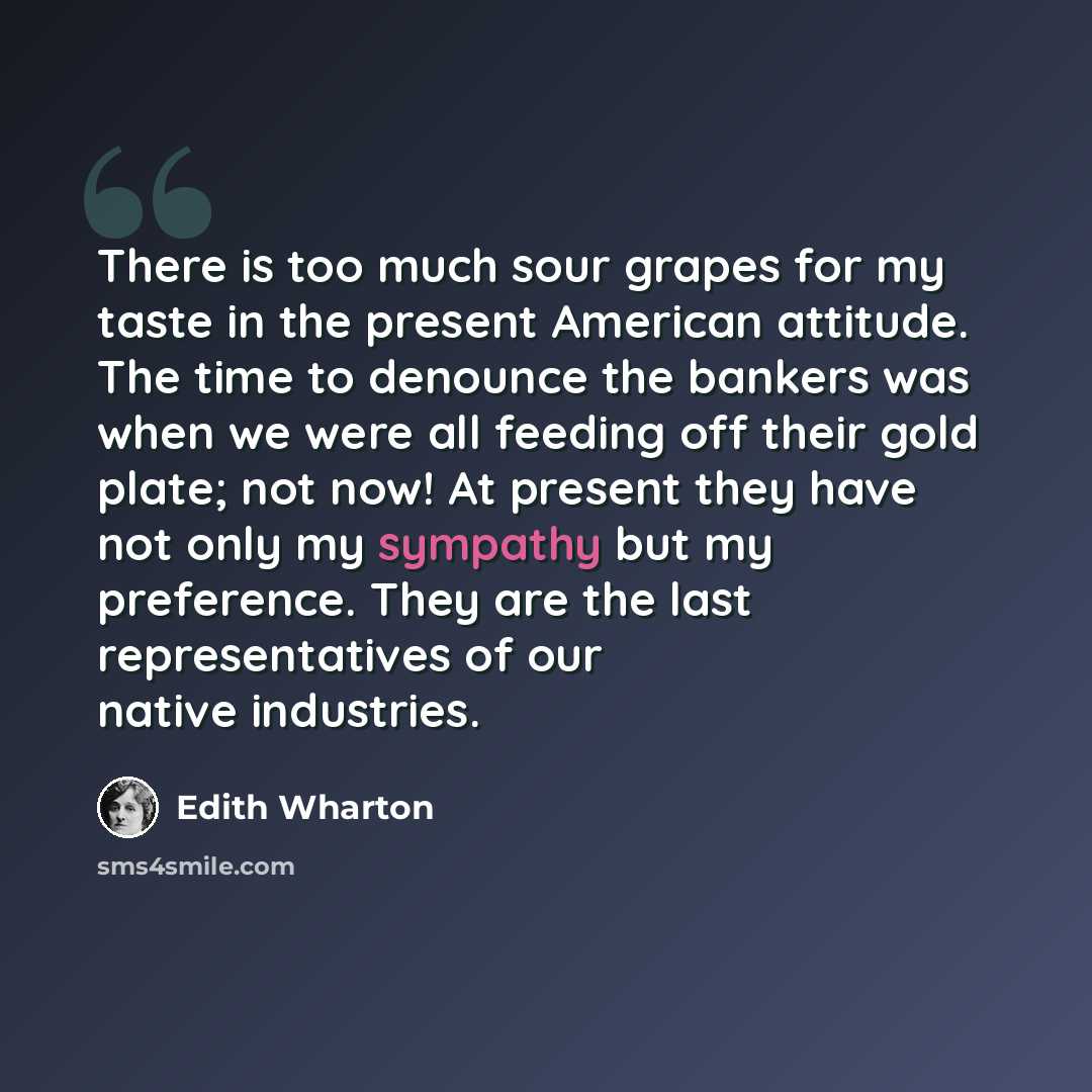 “There is too much sour grapes for my taste in the present American attitude. The time to denounce the bankers was when we were all feeding off their gold plate; not now! At present they have not only my sympathy but my preference. They are the last representatives of our native industries.” quote by Edith Wharton