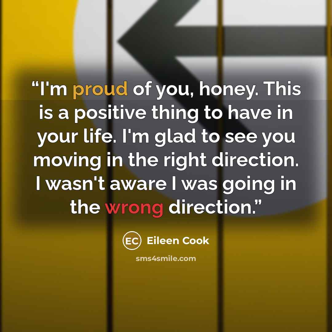 “I'm proud of you, honey. This is a positive thing to have in your life. I'm glad to see you moving in the right direction. I wasn't aware I was going in the wrong direction.” quote by Eileen Cook