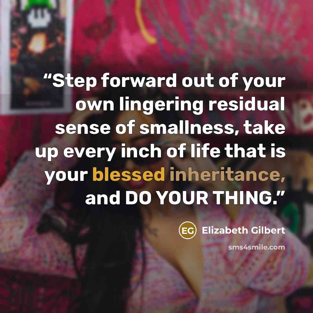 “Step forward out of your own lingering residual sense of smallness, take up every inch of life that is your blessed inheritance, and DO YOUR THING.” quote by Elizabeth Gilbert