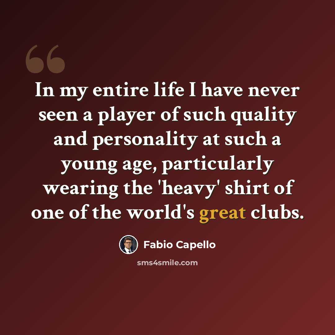 “In my entire life I have never seen a player of such quality and personality at such a young age, particularly wearing the 'heavy' shirt of one of the world's great clubs.” quote by Fabio Capello