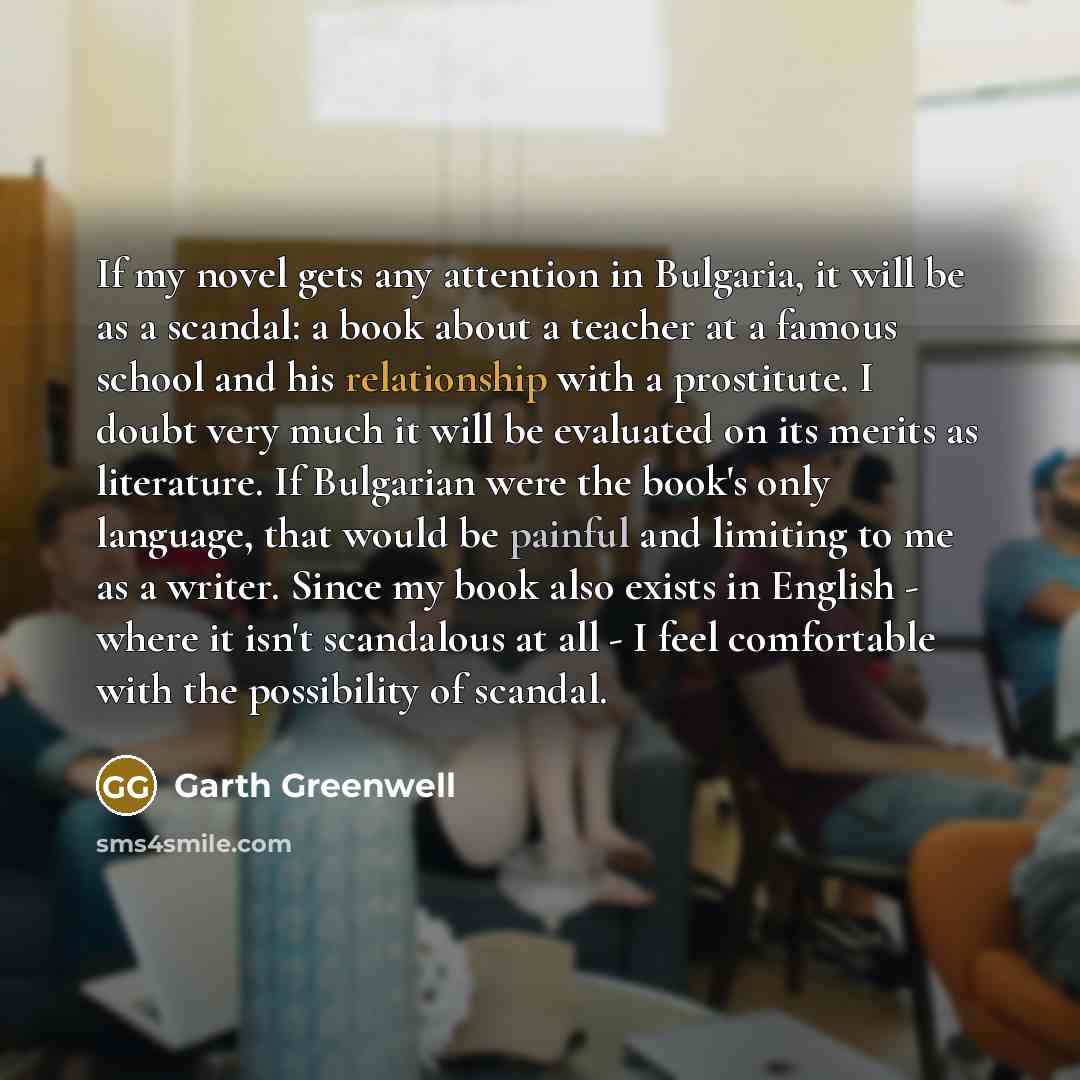 “If my novel gets any attention in Bulgaria, it will be as a scandal: a book about a teacher at a famous school and his relationship with a prostitute. I doubt very much it will be evaluated on its merits as literature. If Bulgarian were the book's only language, that would be painful and limiting…” quote by Garth Greenwell