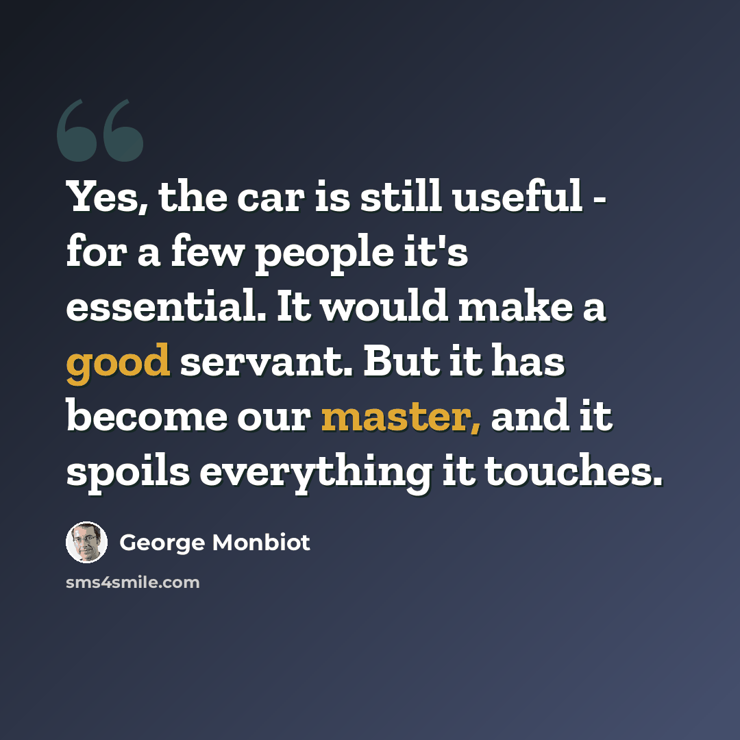 “Yes, the car is still useful - for a few people it's essential. It would make a good servant. But it has become our master, and it spoils everything it touches.” quote by George Monbiot