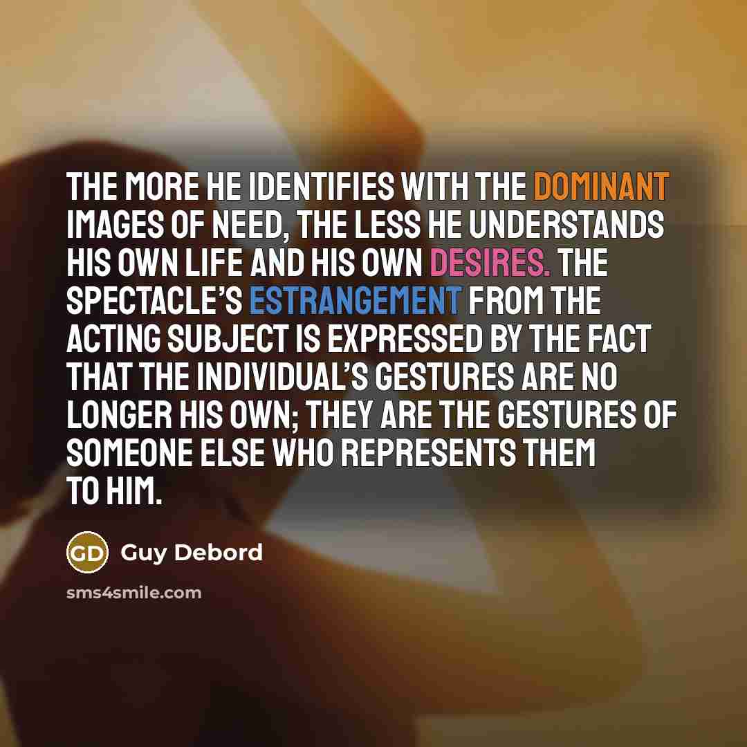 “The more he identifies with the dominant images of need, the less he understands his own life and his own desires. The spectacle’s estrangement from the acting subject is expressed by the fact that the individual’s gestures are no longer his own; they are the gestures of someone else who…” quote by Guy Debord