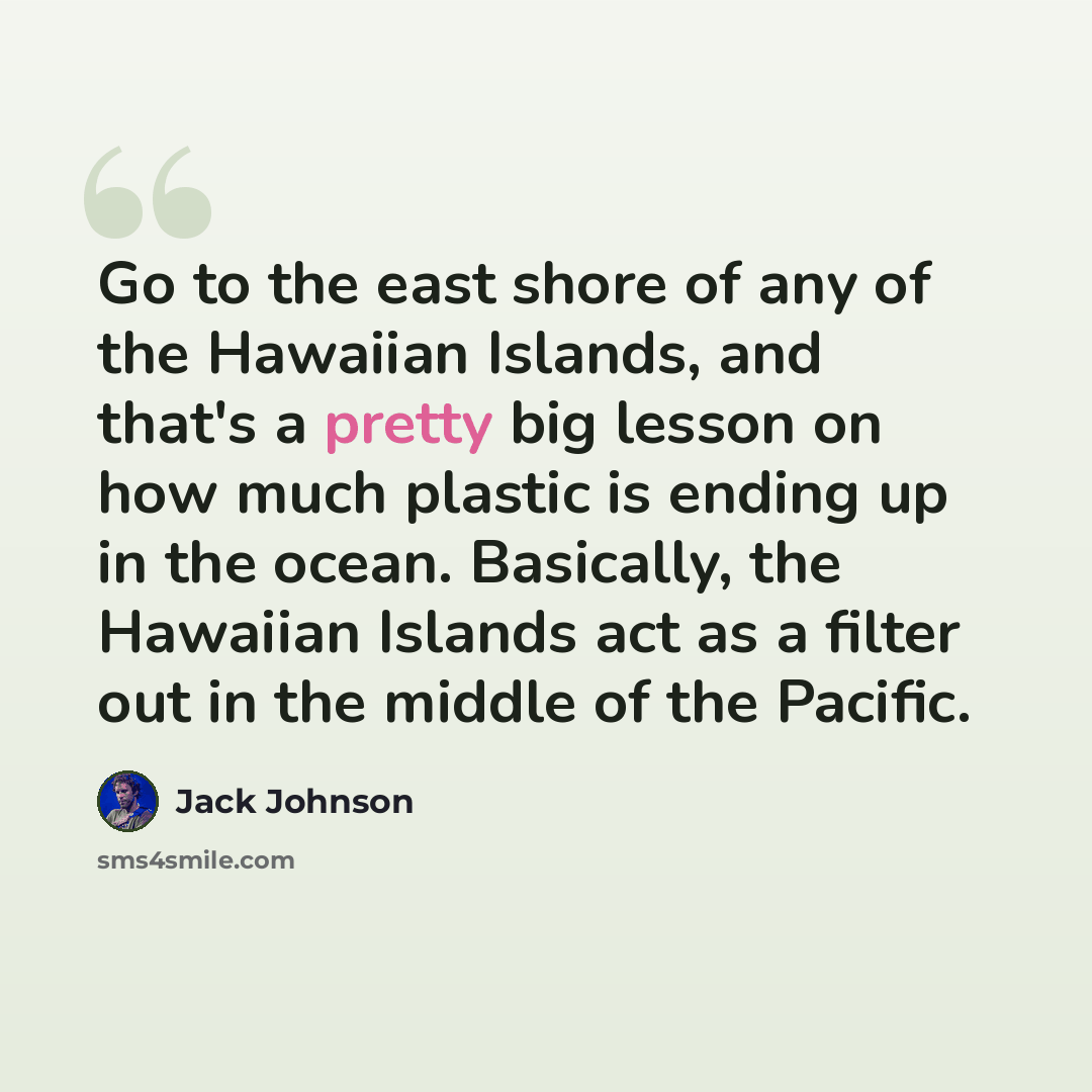 “Go to the east shore of any of the Hawaiian Islands, and that's a pretty big lesson on how much plastic is ending up in the ocean. Basically, the Hawaiian Islands act as a filter out in the middle of the Pacific.” quote by Jack Johnson