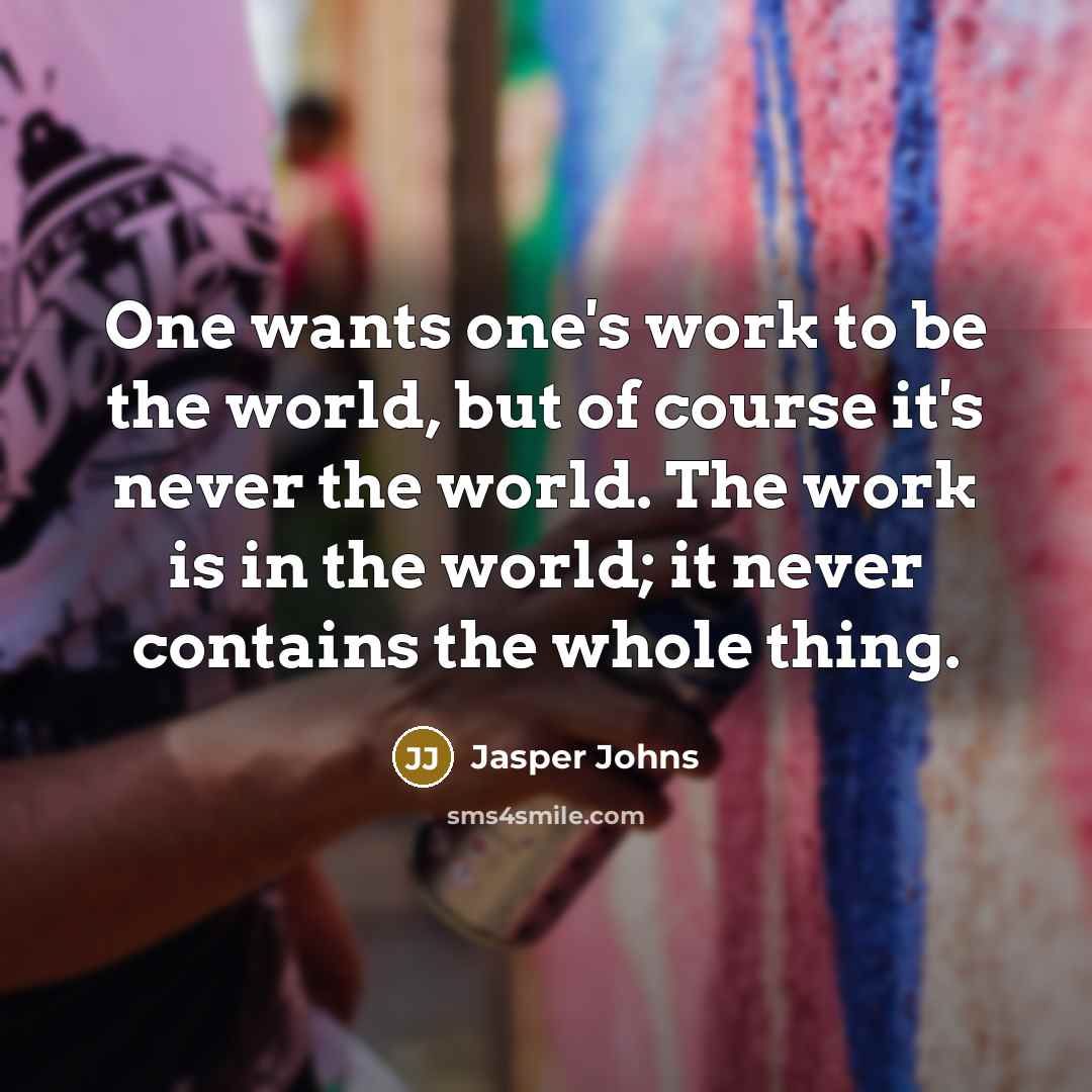 “One wants one's work to be the world, but of course it's never the world. The work is in the world; it never contains the whole thing.” quote by Jasper Johns