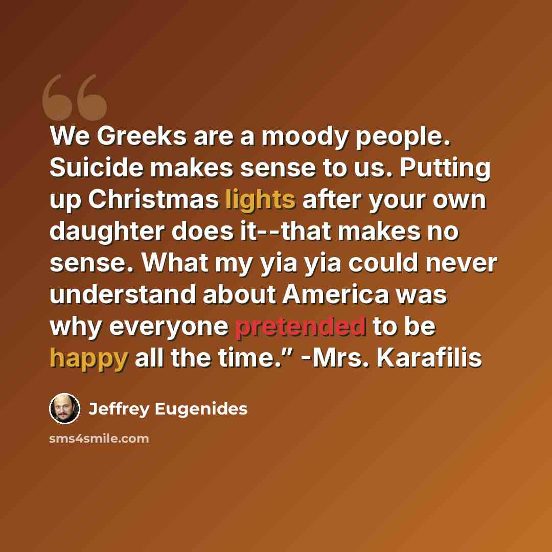 “We Greeks are a moody people. Suicide makes sense to us. Putting up Christmas lights after your own daughter does it--that makes no sense. What my yia yia could never understand about America was why everyone pretended to be happy all the time.” -Mrs. Karafilis” quote by Jeffrey Eugenides