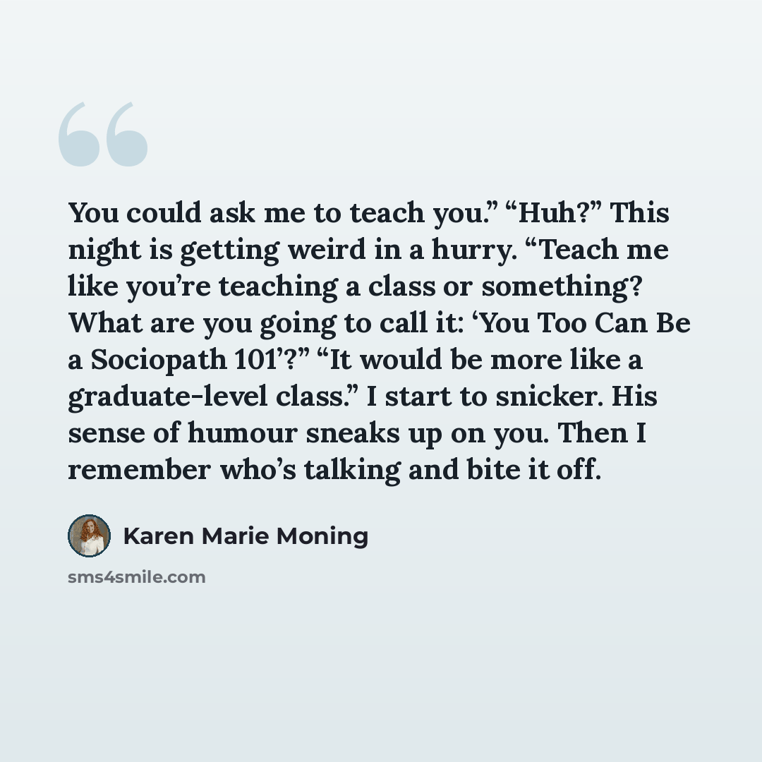 “You could ask me to teach you.” “Huh?” This night is getting weird in a hurry. “Teach me like you’re teaching a class or something? What are you going to call it: ‘You Too Can Be a Sociopath 101’?” “It would be more like a graduate-level class.” I start to snicker. His sense of humour sneaks up on…” quote by Karen Marie Moning