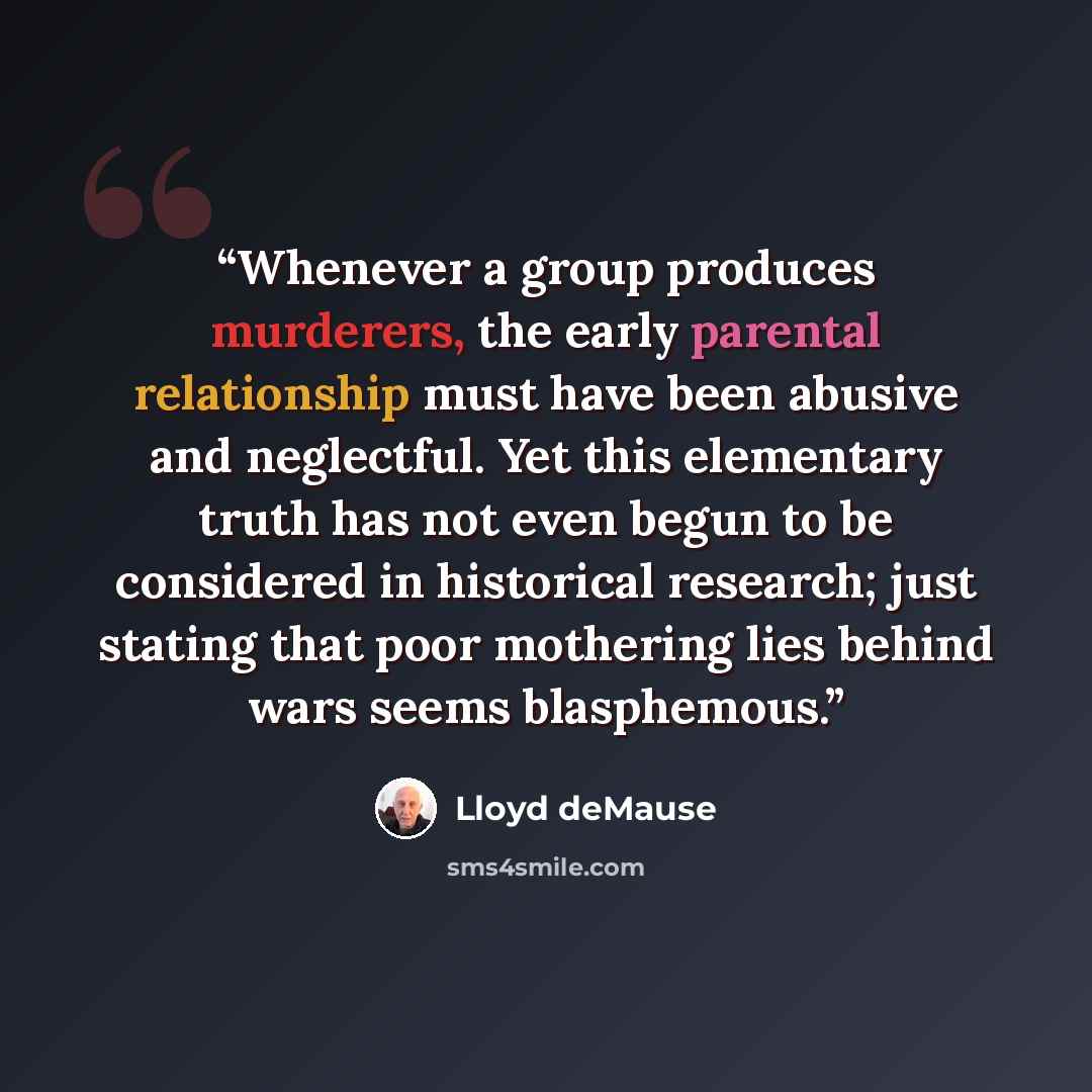 “Whenever a group produces murderers, the early parental relationship must have been abusive and neglectful. Yet this elementary truth has not even begun to be considered in historical research; just stating that poor mothering lies behind wars seems blasphemous.” quote by Lloyd deMause