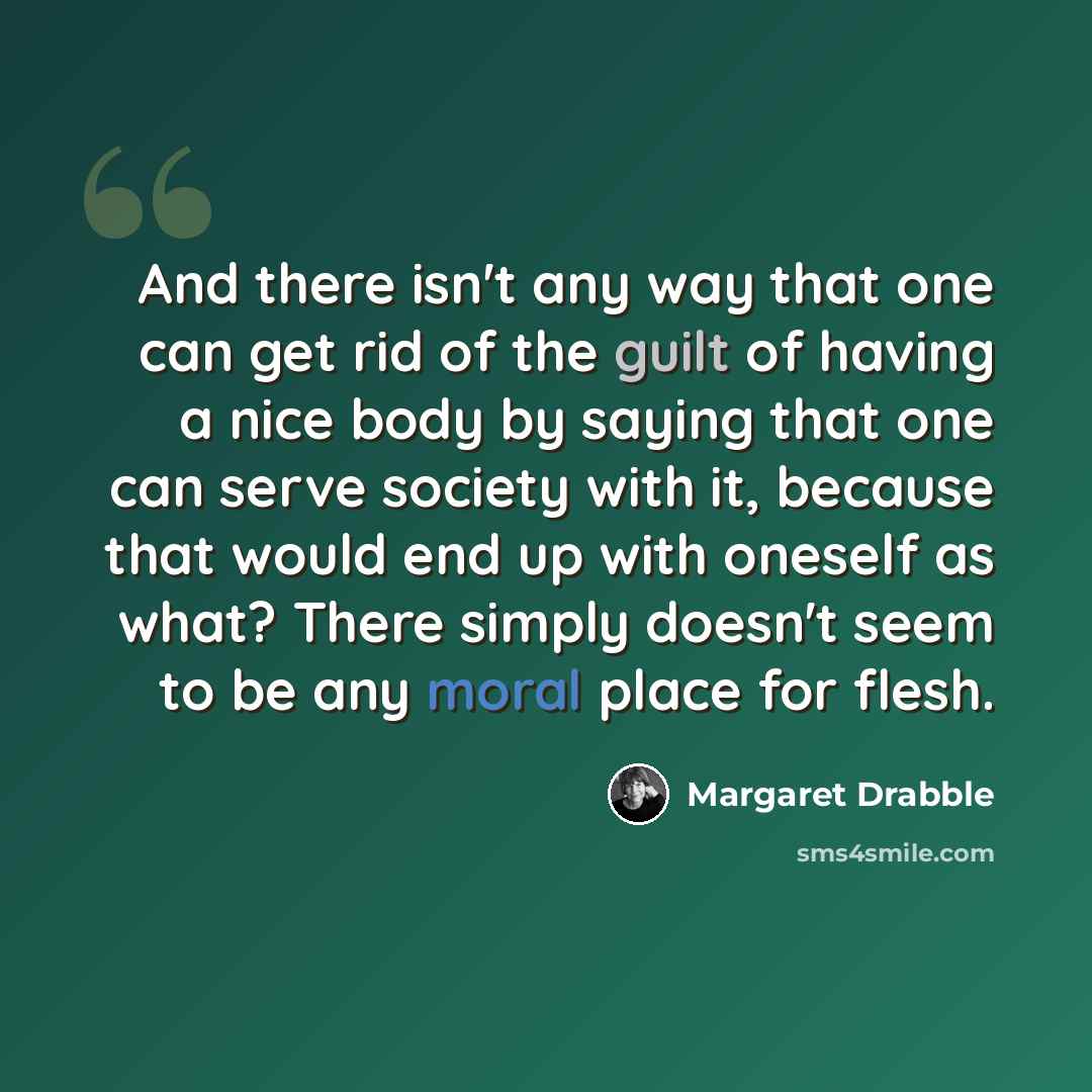 “And there isn't any way that one can get rid of the guilt of having a nice body by saying that one can serve society with it, because that would end up with oneself as what? There simply doesn't seem to be any moral place for flesh.” quote by Margaret Drabble