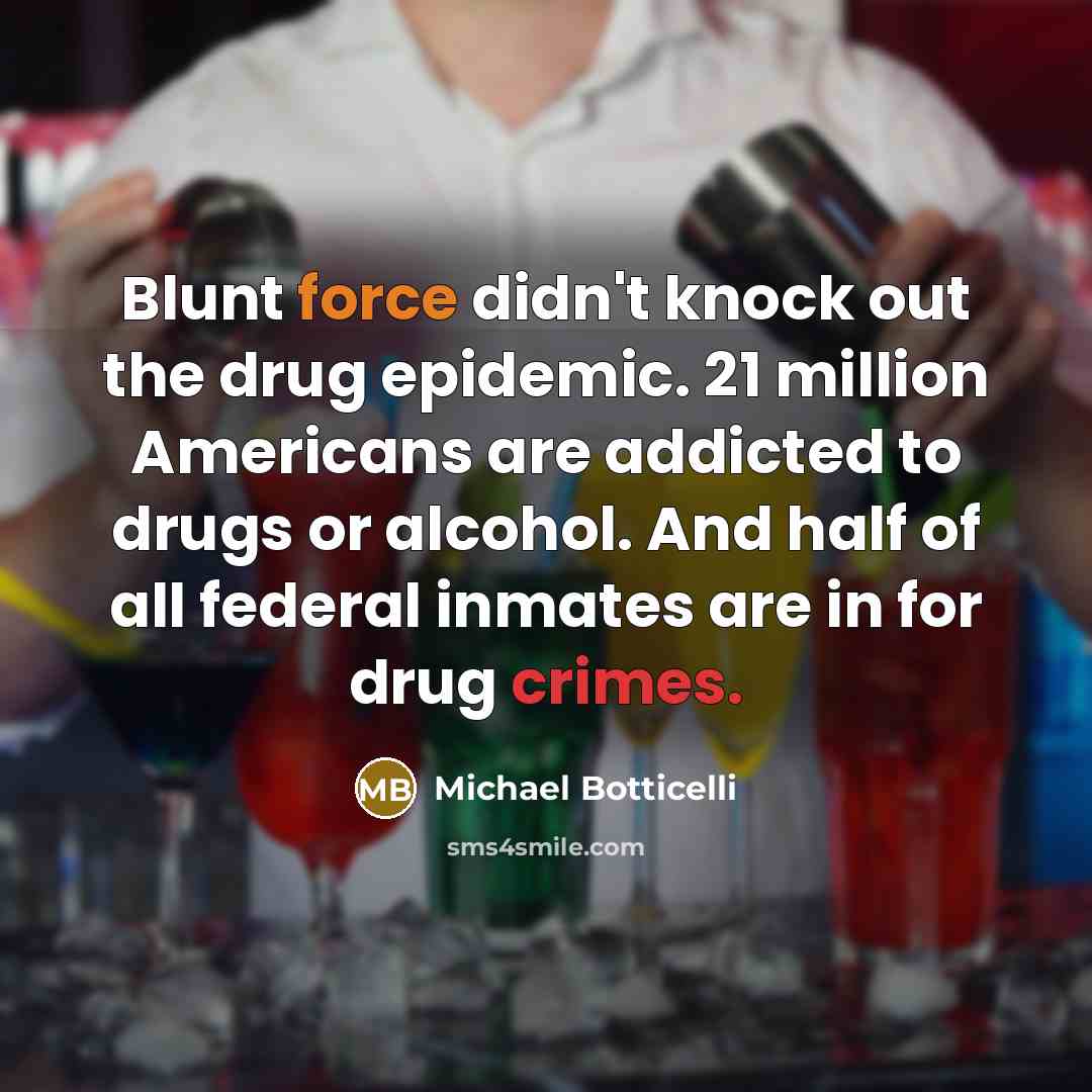 “Blunt force didn't knock out the drug epidemic. 21 million Americans are addicted to drugs or alcohol. And half of all federal inmates are in for drug crimes.” quote by Michael Botticelli
