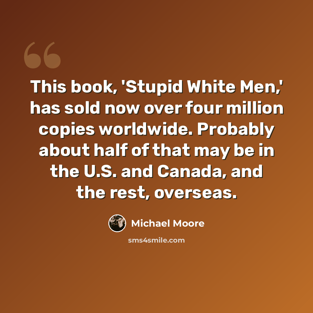 “This book, 'Stupid White Men,' has sold now over four million copies worldwide. Probably about half of that may be in the U.S. and Canada, and the rest, overseas.” quote by Michael Moore