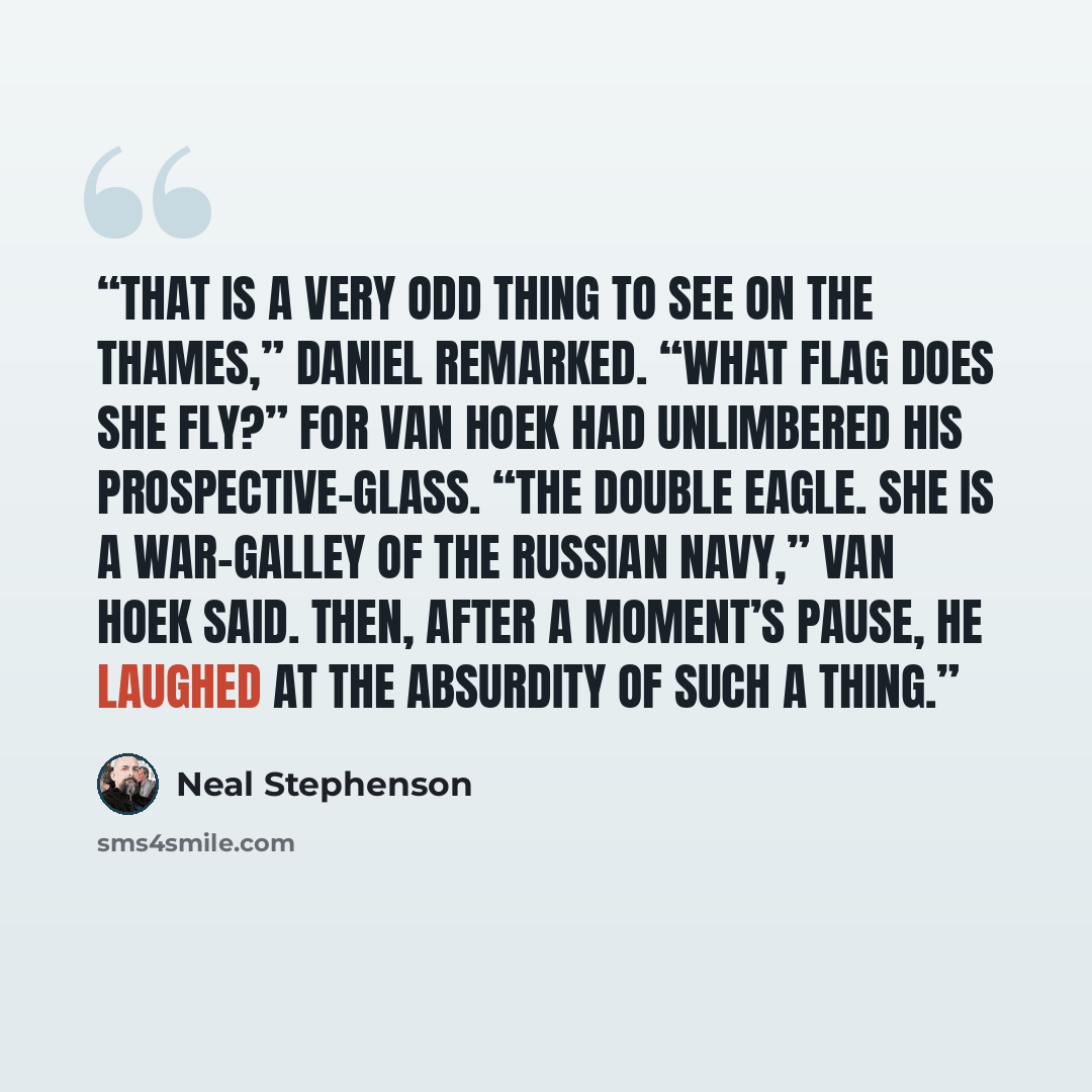 “That is a very odd thing to see on the Thames,” Daniel remarked. “What flag does she fly?” For van Hoek had unlimbered his prospective-glass. “The double eagle. She is a war-galley of the Russian Navy,” van Hoek said. Then, after a moment’s pause, he laughed at the absurdity of such a thing.” quote by Neal Stephenson