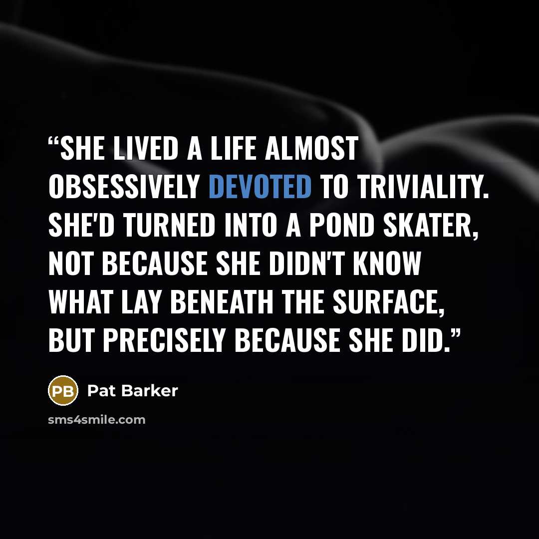 “she lived a life almost obsessively devoted to triviality. She'd turned into a pond skater, not because she didn't know what lay beneath the surface, but precisely because she did.” quote by Pat Barker