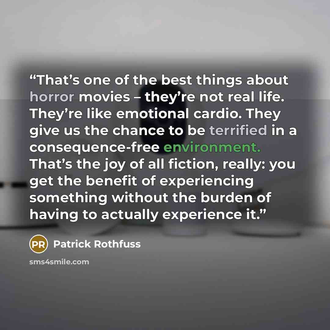 “That’s one of the best things about horror movies – they’re not real life. They’re like emotional cardio. They give us the chance to be terrified in a consequence-free environment. That’s the joy of all fiction, really: you get the benefit of experiencing something without the burden of having to…” quote by Patrick Rothfuss