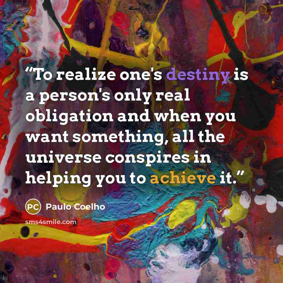 “To realize one's destiny is a person's only real obligation and when you want something, all the universe conspires in helping you to achieve it.” quote by Paulo Coelho